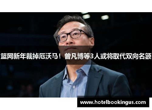 篮网新年裁掉厄沃马！曾凡博等3人或将取代双向名额